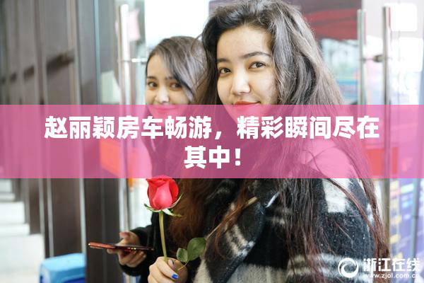 赵丽颖房车畅游，精彩瞬间尽在其中！