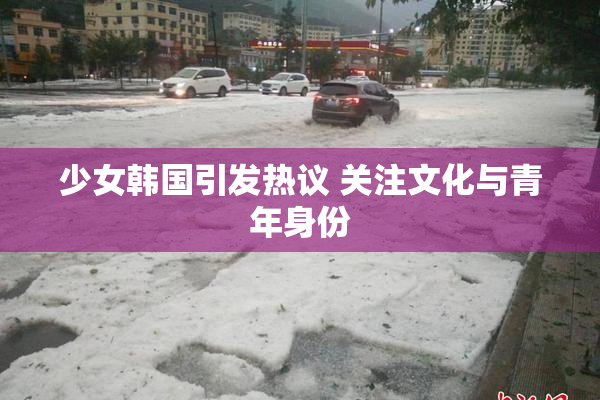 少女韩国引发热议 关注文化与青年身份