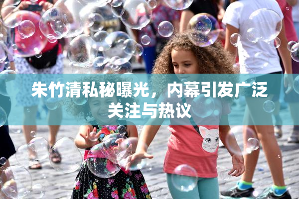 朱竹清私秘曝光，内幕引发广泛关注与热议