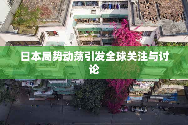 日本局势动荡引发全球关注与讨论