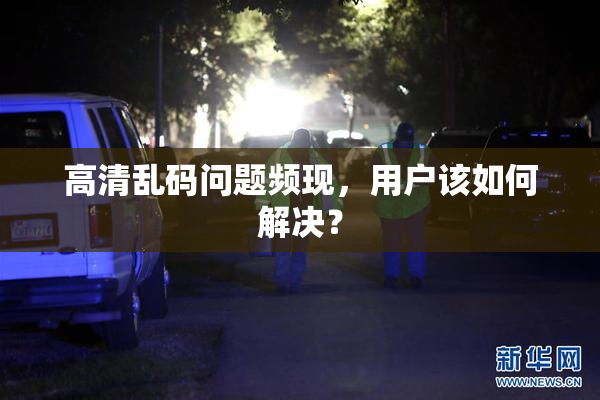高清乱码问题频现，用户该如何解决？
