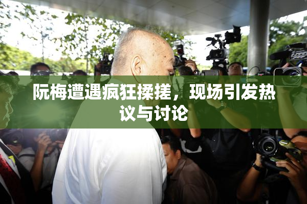 阮梅遭遇疯狂揉搓，现场引发热议与讨论
