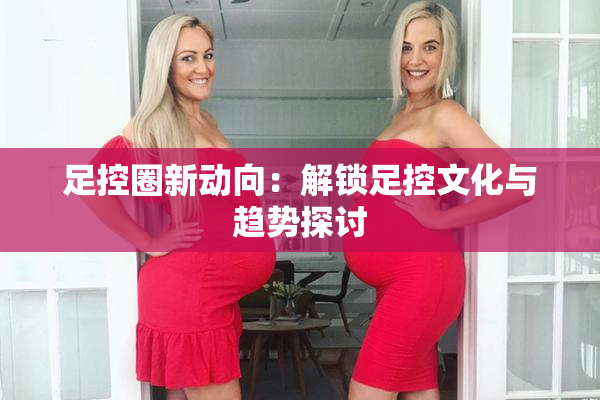 足控圈新动向：解锁足控文化与趋势探讨