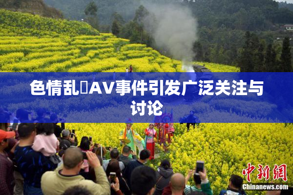 色情乱婬AV事件引发广泛关注与讨论