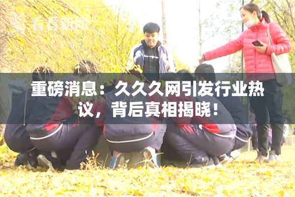 重磅消息：久久久网引发行业热议，背后真相揭晓！