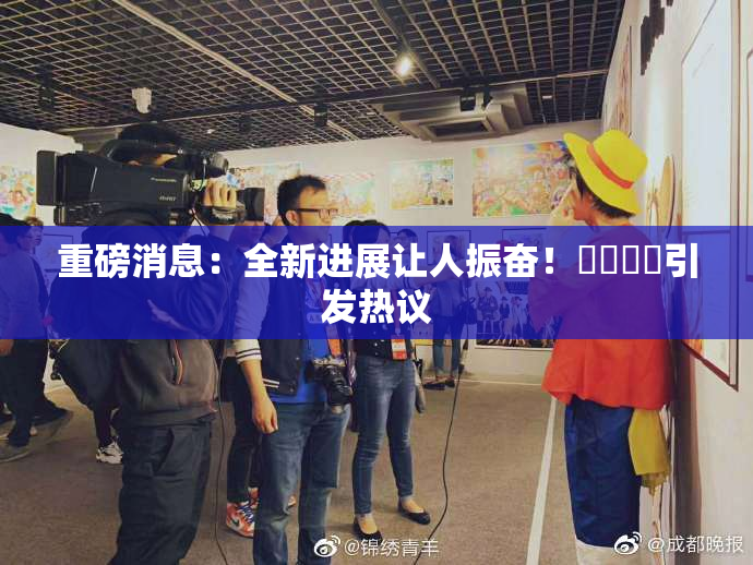 重磅消息：全新进展让人振奋！馃悢馃悢引发热议