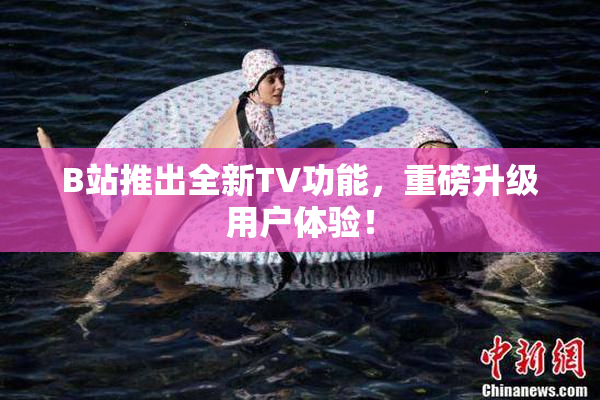 B站推出全新TV功能，重磅升级用户体验！
