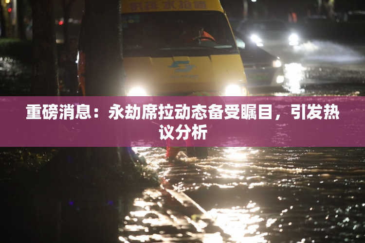 重磅消息：永劫席拉动态备受瞩目，引发热议分析