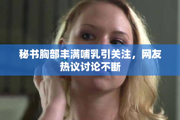 秘书胸部丰满哺乳引关注，网友热议讨论不断