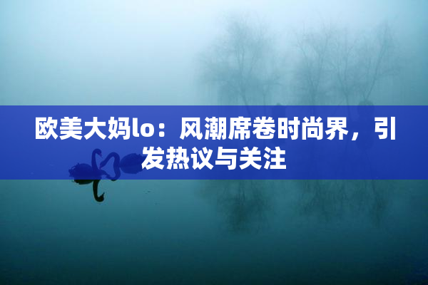 欧美大妈lo：风潮席卷时尚界，引发热议与关注