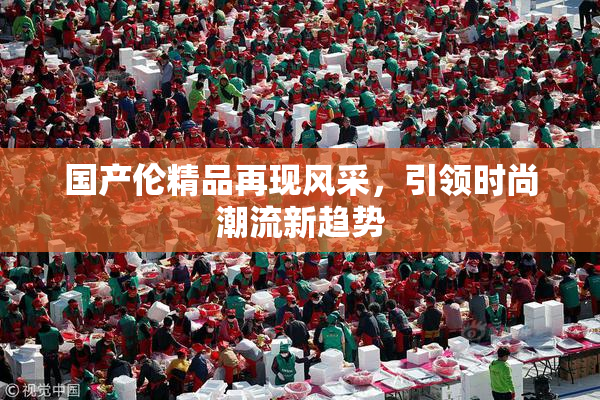 国产伦精品再现风采，引领时尚潮流新趋势