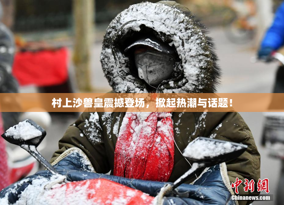 村上沙兽皇震撼登场，掀起热潮与话题！