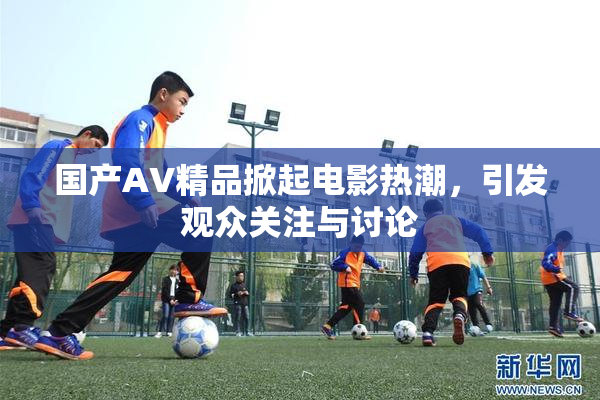 国产AV精品掀起电影热潮，引发观众关注与讨论