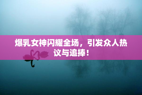 爆乳女神闪耀全场，引发众人热议与追捧！
