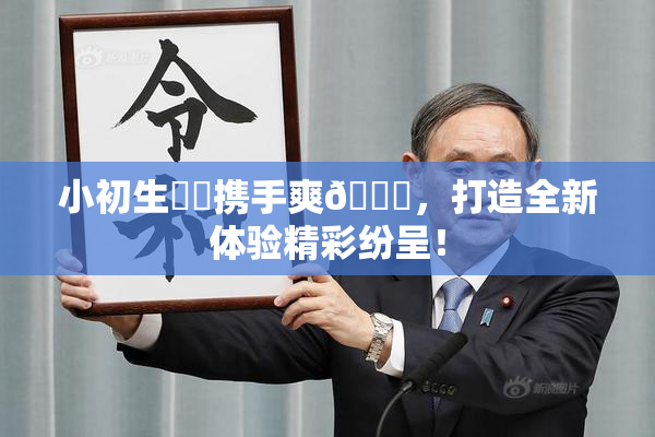小初生❌‌携手爽🔞，打造全新体验精彩纷呈！