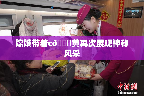 嫦娥带着c🔞黄再次展现神秘风采