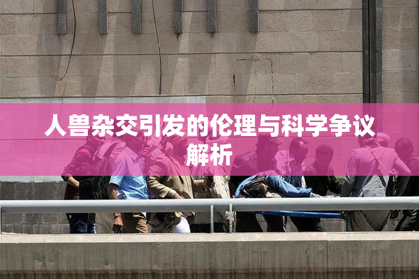 人兽杂交引发的伦理与科学争议解析