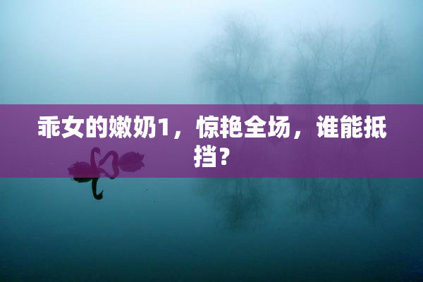 乖女的嫩奶1，惊艳全场，谁能抵挡？