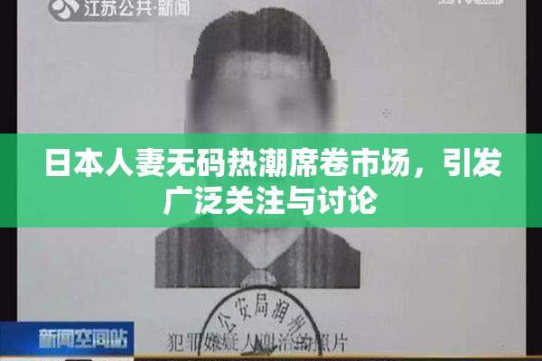 日本人妻无码热潮席卷市场，引发广泛关注与讨论