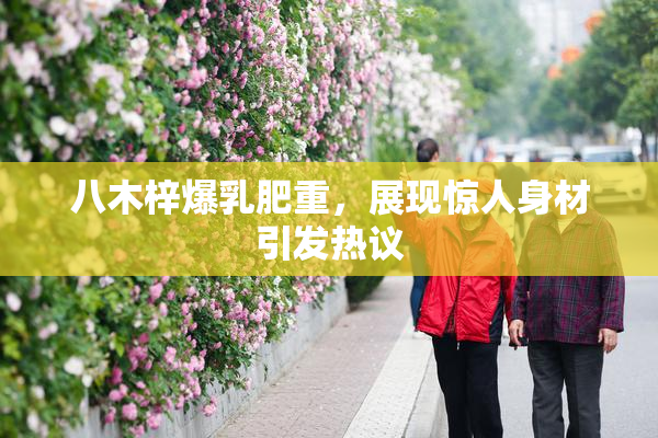 八木梓爆乳肥重，展现惊人身材引发热议