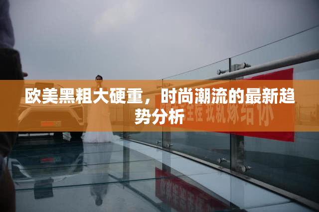 欧美黑粗大硬重，时尚潮流的最新趋势分析