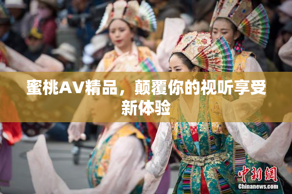 蜜桃AV精品，颠覆你的视听享受新体验
