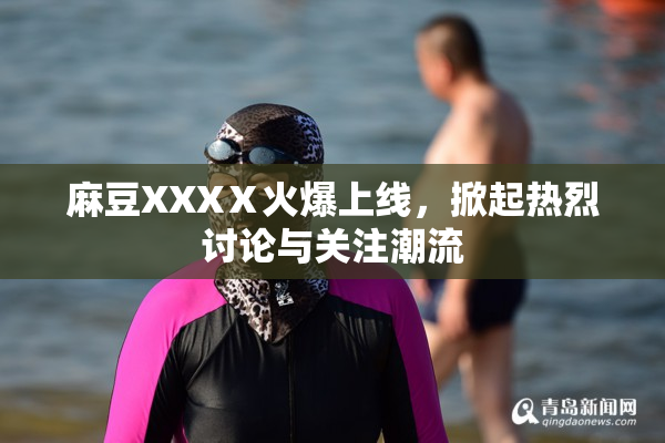 麻豆XXXⅩ火爆上线，掀起热烈讨论与关注潮流