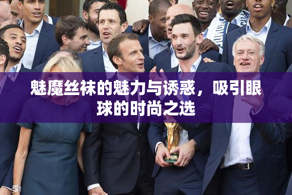 魅魔丝袜的魅力与诱惑，吸引眼球的时尚之选