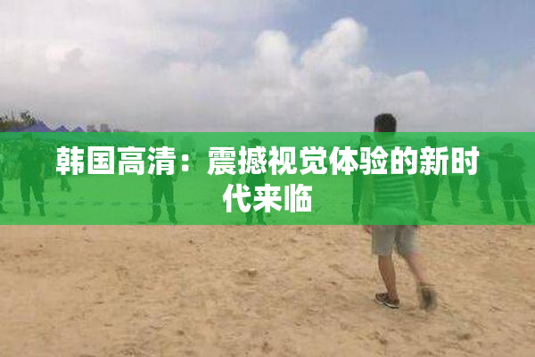 韩国高清：震撼视觉体验的新时代来临