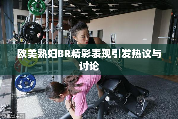 欧美熟妇BR精彩表现引发热议与讨论