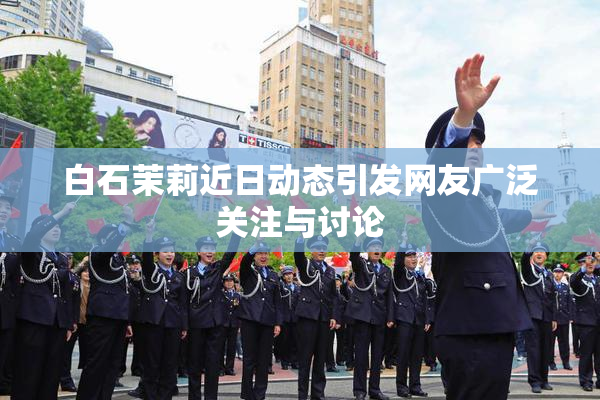 白石茉莉近日动态引发网友广泛关注与讨论