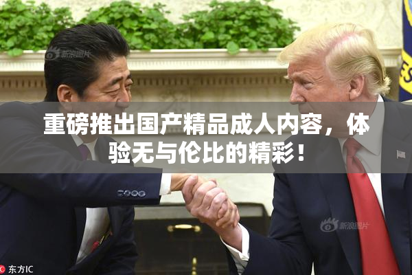 重磅推出国产精品成人内容，体验无与伦比的精彩！