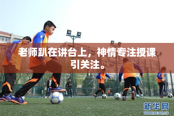 老师趴在讲台上，神情专注授课引关注。