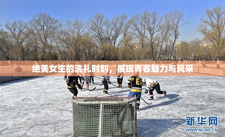 绝美女生的洗礼时刻，展现青春魅力与风采