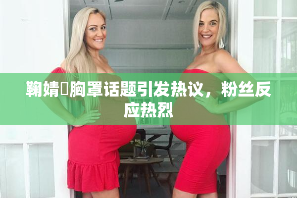 鞠婧祎胸罩话题引发热议，粉丝反应热烈