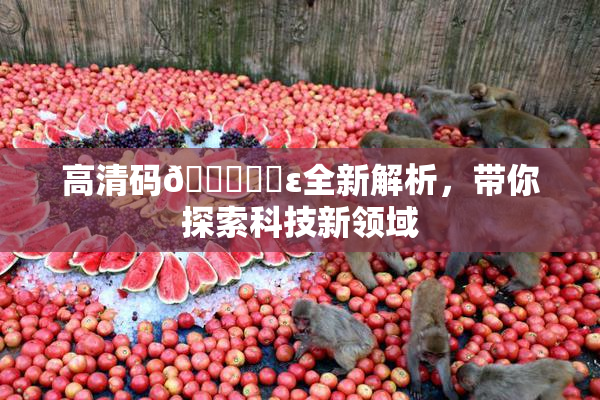 高清码🔞❌‌ε全新解析，带你探索科技新领域