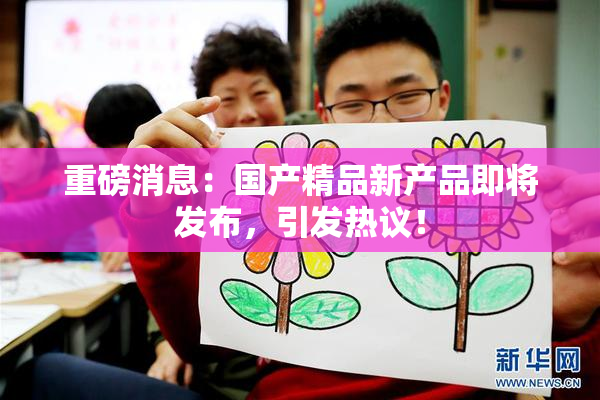 重磅消息：国产精品新产品即将发布，引发热议！