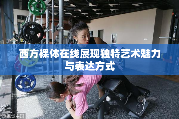 西方裸体在线展现独特艺术魅力与表达方式