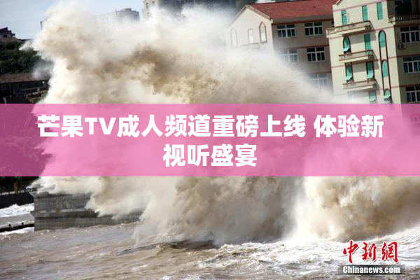 芒果TV成人频道重磅上线 体验新视听盛宴