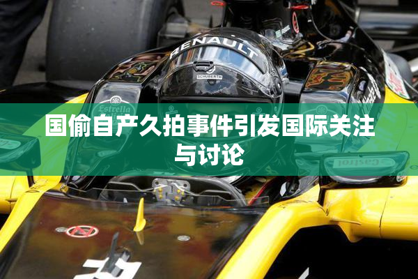国偷自产久拍事件引发国际关注与讨论
