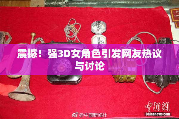 震撼！强3D女角色引发网友热议与讨论