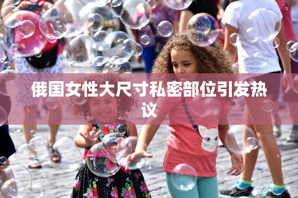 俄国女性大尺寸私密部位引发热议