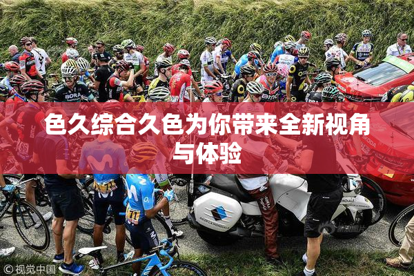 色久综合久色为你带来全新视角与体验