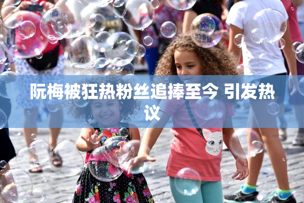 阮梅被狂热粉丝追捧至今 引发热议