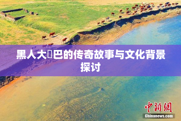 黑人大鷄巴的传奇故事与文化背景探讨
