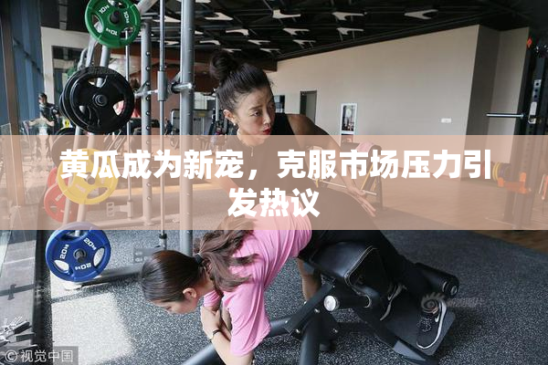 黄瓜成为新宠，克服市场压力引发热议
