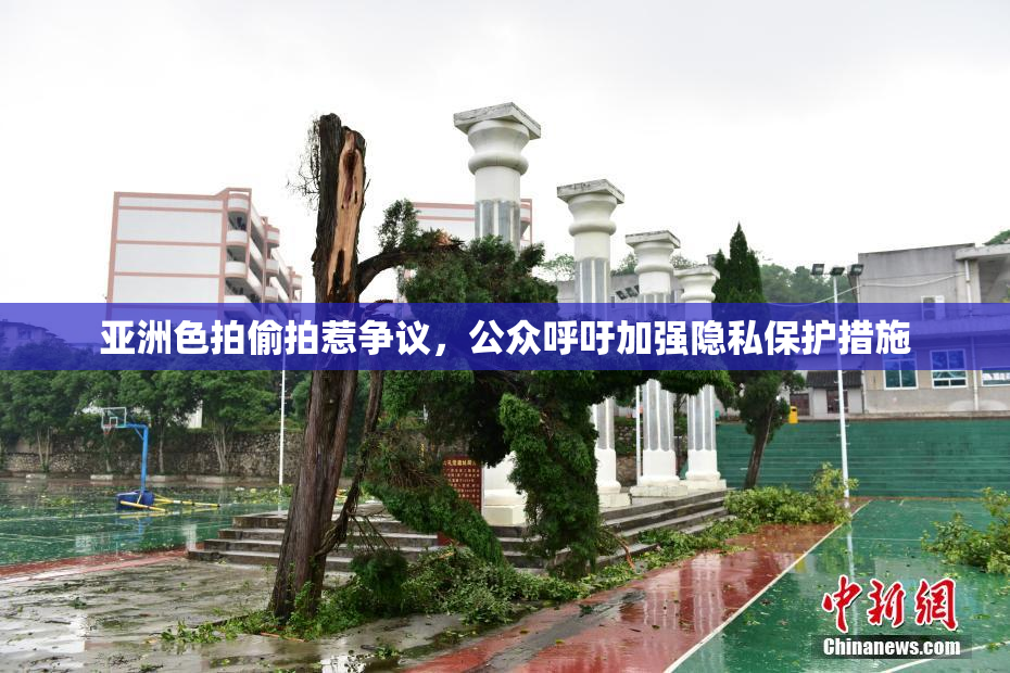 亚洲色拍偷拍惹争议，公众呼吁加强隐私保护措施