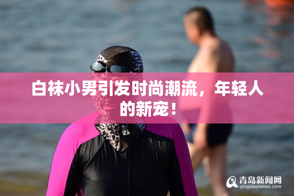 白袜小男引发时尚潮流，年轻人的新宠！