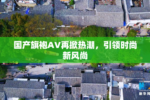 国产旗袍AV再掀热潮，引领时尚新风尚