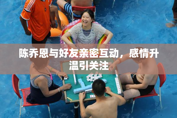 陈乔恩与好友亲密互动，感情升温引关注